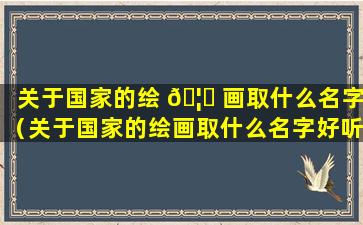 关于国家的绘 🦟 画取什么名字（关于国家的绘画取什么名字好听）